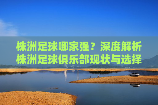株洲足球哪家强?深度解析株洲足球俱乐部现状与选择指南