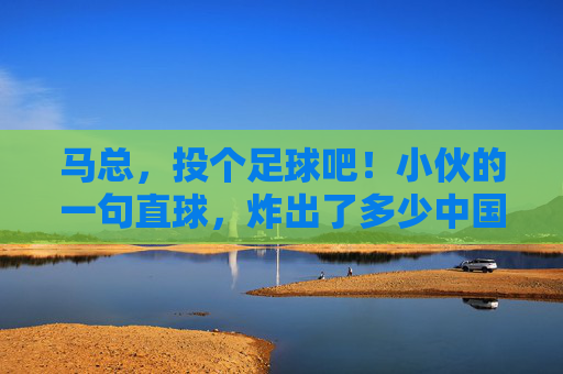 马总，投个足球吧！小伙的一句直球，炸出了多少中国球迷的意难平