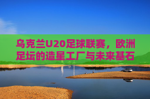 乌克兰U20足球联赛，欧洲足坛的造星工厂与未来基石