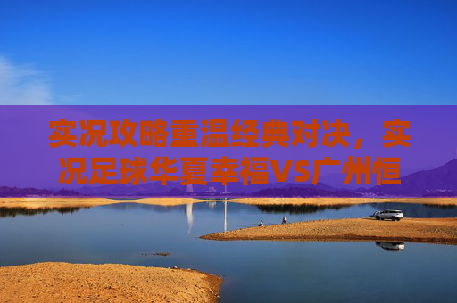 实况攻略重温经典对决,实况足球华夏幸福VS广州恒大的巅峰博弈与战术解析