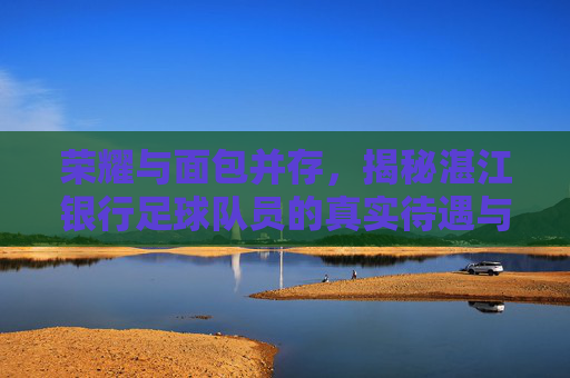 荣耀与面包并存，揭秘湛江银行足球队员的真实待遇与坚守