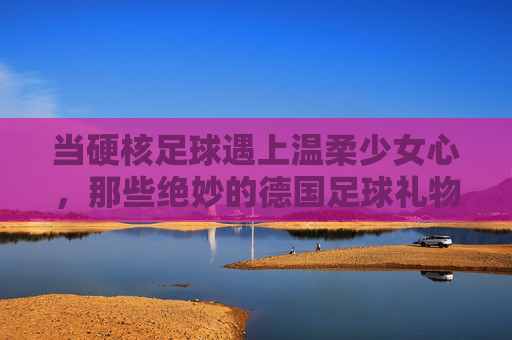 当硬核足球遇上温柔少女心,那些绝妙的德国足球礼物