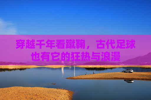 穿越千年看蹴鞠,古代足球也有它的狂热与浪漫