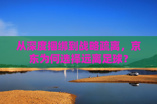 从深度捆绑到战略疏离,京东为何选择远离足球?