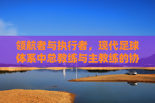 领航者与执行者，现代足球体系中总教练与主教练的协同之道