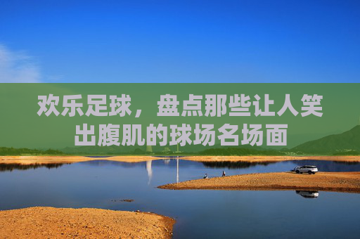 欢乐足球，盘点那些让人笑出腹肌的球场名场面