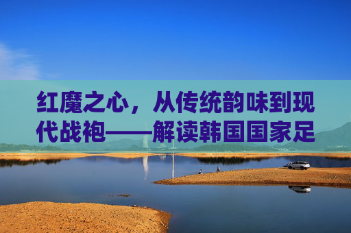 红魔之心,从传统韵味到现代战袍——解读韩国国家足球队服的演变与精神