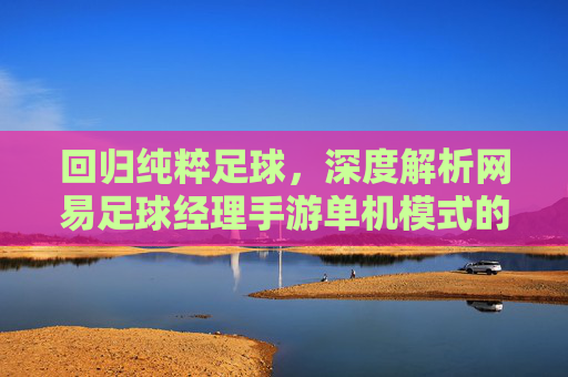 回归纯粹足球，深度解析网易足球经理手游单机模式的魅力与策略