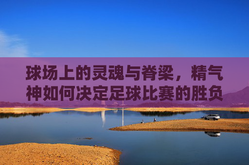 球场上的灵魂与脊梁,精气神如何决定足球比赛的胜负
