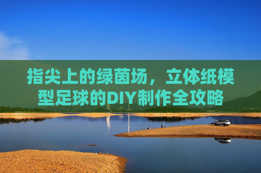指尖上的绿茵场，立体纸模型足球的DIY制作全攻略