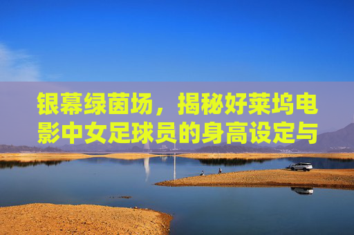 银幕绿茵场,揭秘好莱坞电影中女足球员的身高设定与现实落差