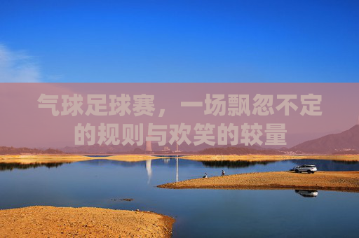 气球足球赛,一场飘忽不定的规则与欢笑的较量