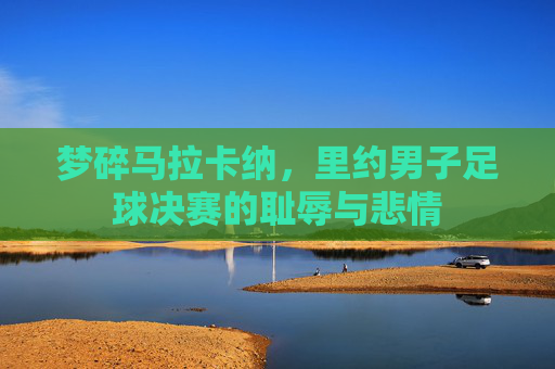 梦碎马拉卡纳，里约男子足球决赛的耻辱与悲情