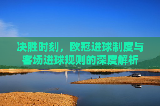 决胜时刻，欧冠进球制度与客场进球规则的深度解析