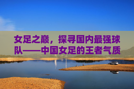 女足之巅，探寻国内最强球队——中国女足的王者气质与辉煌征程
