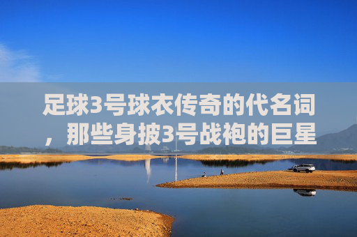 足球3号球衣传奇的代名词,那些身披3号战袍的巨星们