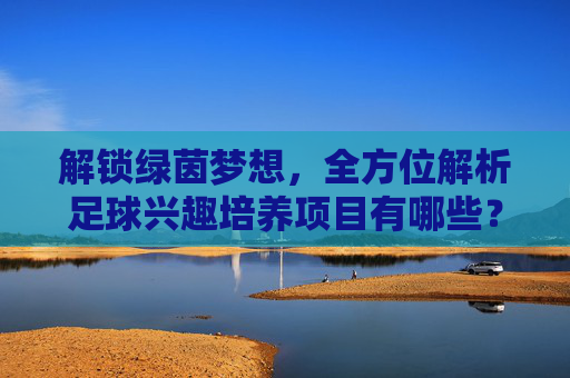 解锁绿茵梦想，全方位解析足球兴趣培养项目有哪些？