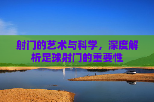 射门的艺术与科学,深度解析足球射门的重要性