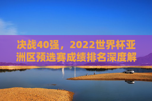 决战40强，2022世界杯亚洲区预选赛成绩排名深度解析