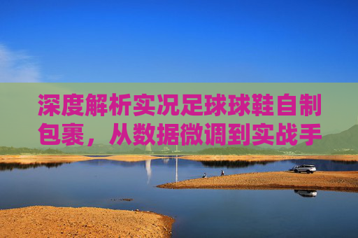深度解析实况足球球鞋自制包裹,从数据微调到实战手感优化的终极指南