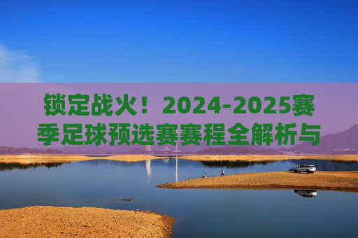 锁定战火!2024-2025赛季足球预选赛赛程全解析与观赛指南