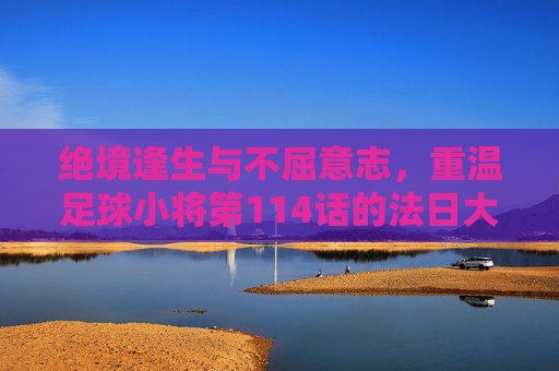 绝境逢生与不屈意志，重温足球小将第114话的法日大战
