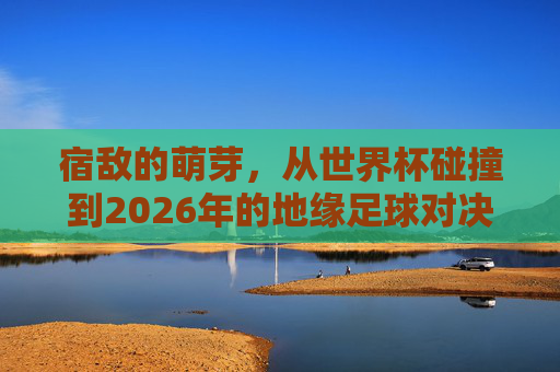 宿敌的萌芽，从世界杯碰撞到2026年的地缘足球对决