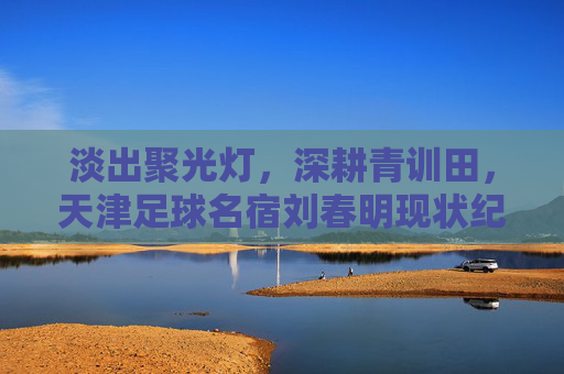 淡出聚光灯,深耕青训田,天津足球名宿刘春明现状纪实