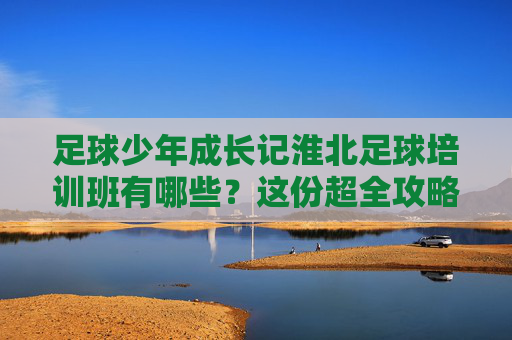 足球少年成长记淮北足球培训班有哪些?这份超全攻略请收好!