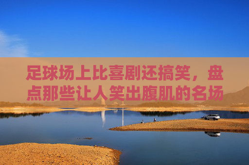 足球场上比喜剧还搞笑,盘点那些让人笑出腹肌的名场面
