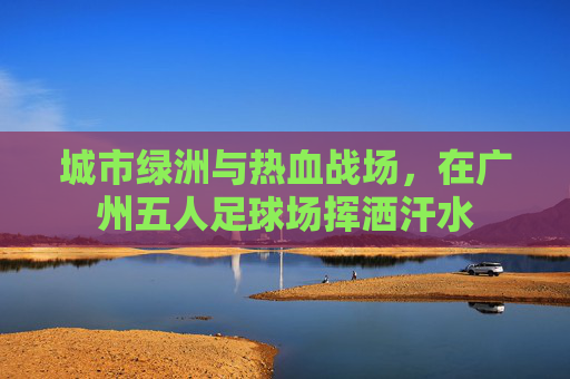 城市绿洲与热血战场，在广州五人足球场挥洒汗水