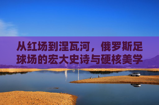 从红场到涅瓦河，俄罗斯足球场的宏大史诗与硬核美学
