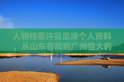 人物档案许亮足球个人资料，从山东鲁能到广州恒大的铁血后卫