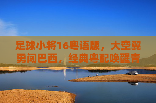 足球小将16粤语版，大空翼勇闯巴西，经典粤配唤醒青春热血