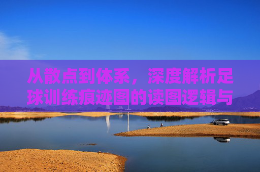 从散点到体系，深度解析足球训练痕迹图的读图逻辑与实战价值