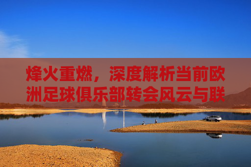烽火重燃，深度解析当前欧洲足球俱乐部转会风云与联赛格局