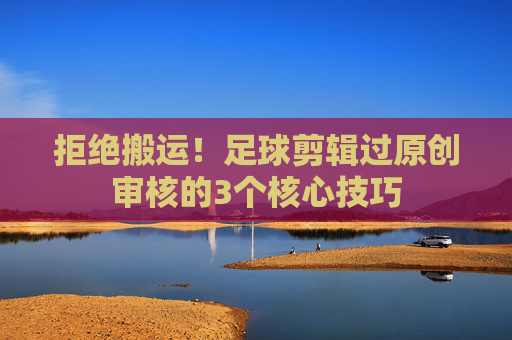 拒绝搬运！足球剪辑过原创审核的3个核心技巧