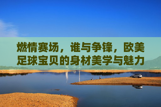 燃情赛场,谁与争锋,欧美足球宝贝的身材美学与魅力解析