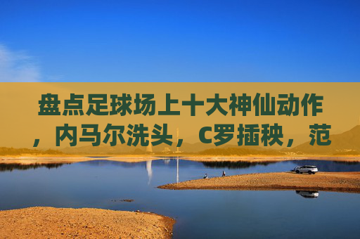 盘点足球场上十大神仙动作，内马尔洗头，C罗插秧，范志毅杀疯了
