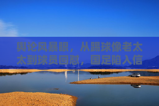 舆论风暴眼,从踢球像老太太到球员回怼,国足陷入信任危机的困局