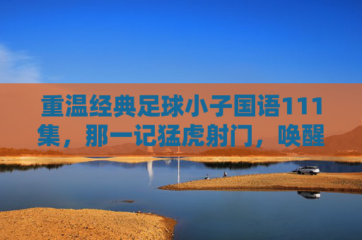 重温经典足球小子国语111集，那一记猛虎射门，唤醒了多少少年的热血与梦想？