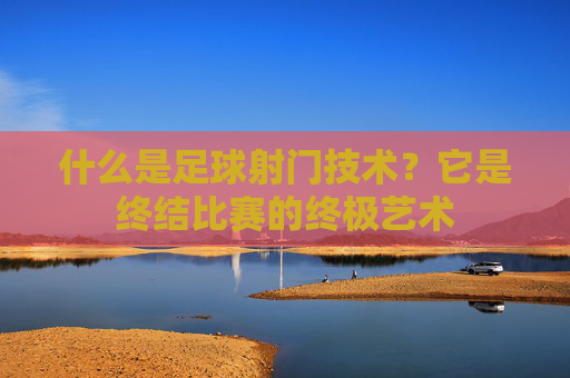 什么是足球射门技术?它是终结比赛的终极艺术