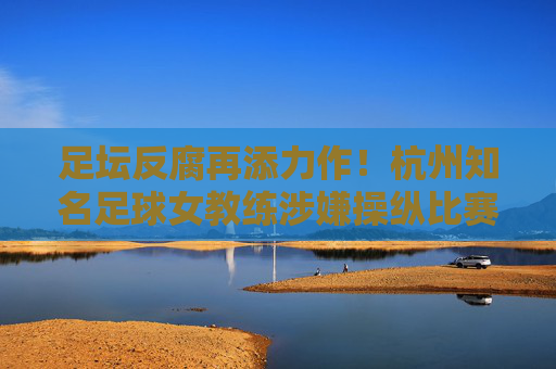 足坛反腐再添力作!杭州知名足球女教练涉嫌操纵比赛被刑拘,昔日金牌教头陨落始末