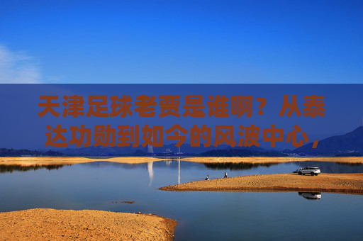 天津足球老贾是谁啊？从泰达功勋到如今的风波中心，他到底经历了什么？
