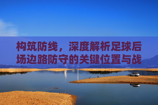 构筑防线，深度解析足球后场边路防守的关键位置与战术细节