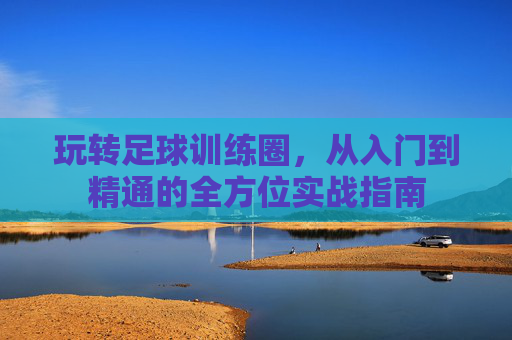 玩转足球训练圈,从入门到精通的全方位实战指南