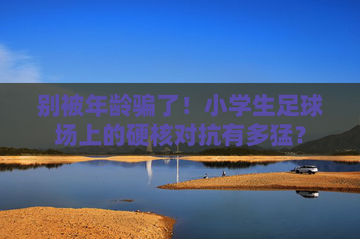别被年龄骗了！小学生足球场上的硬核对抗有多猛？