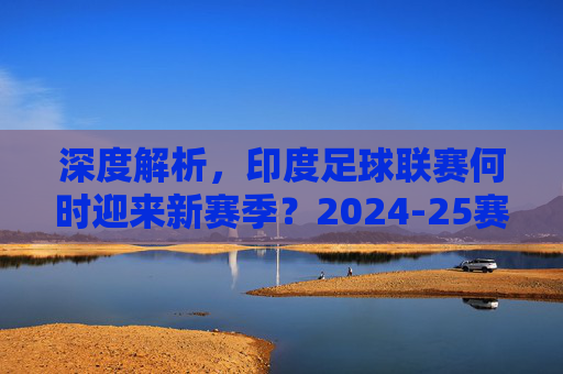 深度解析，印度足球联赛何时迎来新赛季？2024-25赛季赛程与看点全览