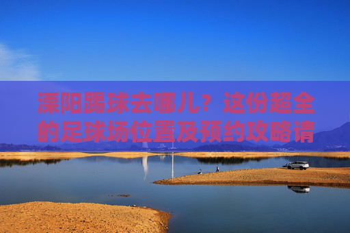 溧阳踢球去哪儿?这份超全的足球场位置及预约攻略请收好!