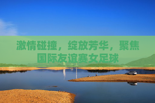 激情碰撞，绽放芳华，聚焦国际友谊赛女足球